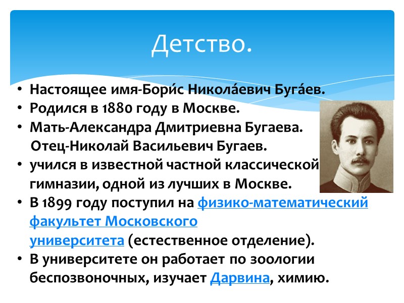 Детство. Настоящее имя-Бори́с Никола́евич Буга́ев. Родился в 1880 году в Москве.  Мать-Александра Дмитриевна